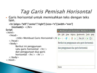  Garis horisontal untuk memisahkan teks dengan teks
lain.
<hr [align=“left”|”center”|”right”] [size=“n”] [width=“nnn”]
[noshade]> </hr>
Script:
<html>
<head>
<title>Membuat Garis Horisontal</title>
</head>
<body>
Berikut ini penggunaan
satu garis horisontal: <hr/>
dan penggunaan dua garis
horisontal: <hr/> <hr />
</body>
</html>
 