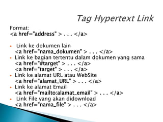 Format:
<a href=”address” > . . . </a>
 Link ke dokumen lain
<a href=”nama_dokumen” > . . . </a>
 Link ke bagian tertentu dalam dokumen yang sama
<a href=”#target” > . . . </a>
<a href=”target” > . . . </a>
 Link ke alamat URL atau WebSite
<a href=”alamat_URL” > . . . </a>
 Link ke alamat Email
<a href=”mailto:alamat_email” > . . . </a>
 Link File yang akan didownload
<a href=”nama_file” > . . . </a>
 