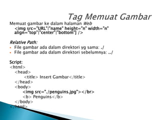 Memuat gambar ke dalam halaman Web
<img src=”URL”|”name” height=”n” width=”n”
align=”top”|”center”|”bottom”] />
Relative Path:
 File gambar ada dalam direktori yg sama: ./
 File gambar ada dalam direktori sebelumnya: ../
Script:
<html>
<head>
<title> Insert Gambar</title>
</head>
<body>
<img src="./penguins.jpg"></br>
<b> Penguins</b>
</body>
</html>
 