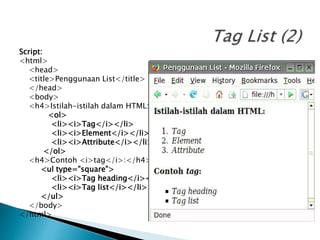 Script:
<html>
<head>
<title>Penggunaan List</title>
</head>
<body>
<h4>Istilah-istilah dalam HTML:</h4>
<ol>
<li><i>Tag</i></li>
<li><i>Element</i></li>
<li><i>Attribute</i></li>
</ol>
<h4>Contoh <i>tag</i>:</h4>
<ul type="square">
<li><i>Tag heading</i></li>
<li><i>Tag list</i></li>
</ul>
</body>
</html>
 