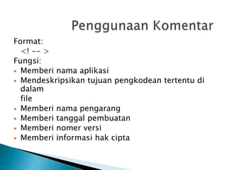 Format:
<! -- >
Fungsi:
 Memberi nama aplikasi
 Mendeskripsikan tujuan pengkodean tertentu di
dalam
file
 Memberi nama pengarang
 Memberi tanggal pembuatan
 Memberi nomer versi
 Memberi informasi hak cipta
 