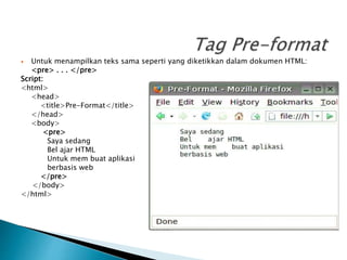  Untuk menampilkan teks sama seperti yang diketikkan dalam dokumen HTML:
<pre> . . . </pre>
Script:
<html>
<head>
<title>Pre-Format</title>
</head>
<body>
<pre>
Saya sedang
Bel ajar HTML
Untuk mem buat aplikasi
berbasis web
</pre>
</body>
</html>
 
