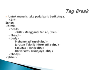 Untuk menulis teks pada baris berikutnya:
<br>
Script:
<html>
<head>
<title>Mengganti Baris</title>
</head>
<body>
Muhammad Yusuf<br/>
Jurusan Teknik Informatika<br/>
Fakultas Teknik<br/>
Universitas Trunojoyo <br/>
</body>
</html>
 
