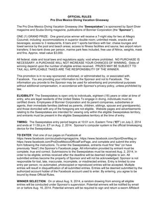 OFFICIAL RULES
Pro Dive Mexico Diving Vacation Giveaway
The Pro Dive Mexico Diving Vacation Giveaway (the “Sweepstakes”) is sponsored by Sport Diver
magazine and Scuba Diving magazine, publications of Bonnier Corporation (the “Sponsor”).
ONE (1) GRAND PRIZE: One grand prize winner will receive a 7-night stay for two at Allegro
Cozumel, including: accommodations in superior double room; unlimited meals, snacks and
beverages; access to 3 restaurants, 6 bars and 1 sports bar/disco with bar; chaise lounges and
towel service by the pool and beach areas; access to fitness facilities and sauna; two airport return
transfers; 5 two-tank dives per person, marine park fees included, free use of Nitrox, weights, mask
and fins. Approx. retail value $3,000.
All federal, state and local laws and regulations apply; void where prohibited. NO PURCHASE IS
NECESSARY; A PURCHASE WILL NOT INCREASE YOUR CHANCES OF WINNING. Odds of
winning depend upon the number of eligible entries received. PRIZES MAY BE SUBJECT TO
TAX; ALL APPLICABLE TAXES ARE THE RESPONSIBILITY OF THE WINNER.
This promotion is in no way sponsored, endorsed, or administrated by, or associated with,
Facebook. You are providing your information to the Sponsor and not to Facebook. The
information you provide to the Sponsor may be used for advertising and promotional purposes
without additional compensation, in accordance with Sponsor’s privacy policy, unless prohibited by
law.
ELIGIBILITY: The Sweepstakes is open only to individuals, eighteen (18) years or older at time of
entry, who are legal residents of the United States To engage in diving, individuals must be
certified divers. Employees of Bonnier Corporation and its parent companies, subsidiaries or
agents, their immediate families (defined as parents, children, siblings, spouse and grandparents),
and those domiciled with any of the foregoing are not eligible. Website pages and advertisements
relating to the Sweepstakes are intended for viewing only within the eligible Sweepstakes territory,
and entrants must be present in the eligible Sweepstakes territory at the time of entry.
TIMING: The Sweepstakes entry period begins at 10:01 a.m. Eastern Time (“ET”) on July 2, 2014
and ends at 11:59 p.m. ET on Aug. 2, 2014. Sponsor’s computer system is the official timekeeping
device for the Sweepstakes.
TO ENTER: Visit one of our pages on Facebook at
https://www.facebook.com/scubadivingmagazine, https://www.facebook.com/SportDiverMag or
https://www.facebook.com/ProDiveMexicoOfficialFanPage, and complete and submit the entry
form following the instructions. To enter the Sweepstakes, entrants must first “like” (or have
previously “liked”) the Sponsor’s Facebook page. All information provided by entrant must be
complete, true and correct. Submissions to the Sweepstakes must be received Aug. 2, 2014, in
order to be eligible; entries received after the deadline will be deemed ineligible to win. All
submitted entries become the property of Sponsor and will not be acknowledged; Sponsor is not
responsible for lost, late, inaccurate, incomplete, or misdirected entries. Entry is limited to one
entry per person; no automated, photocopied or reproduced entries will be accepted. Multiple
entries will result in disqualification of all submitted entries. Entries will be deemed submitted by the
authorized account holder of the Facebook account used to enter. By entering, you agree to be
bound by these Official Rules.
WINNER SELECTION: On or about Aug. 9, 2014, a random drawing from among all eligible
entries will be conducted under Sponsor’s supervision. Potential winners will be notified by email
on or before Aug. 16, 2014. Potential winners will be required to sign and return a sworn Affidavit
 