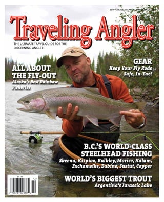 WWW.TRAVELINGANGLERMAGAZINE.COM

THE ULTIMATE TRAVEL GUIDE FOR THE
DISCERNING ANGLER

ALL ABOUT
THE FLY-OUT

Alaska’s Best Rainbow
Fisheries

GEAR

Keep Your Fly Rods
Safe, In-Tact

B.C.’S WORLD-CLASS
STEELHEAD FISHING

Skeena, Kispiox, Bulkley, Morice, Kalum,
Exchamsiks, Babine, Sustut, Copper
VOLUME 7, ISSUE 2, 2013

WORLD’S BIGGEST TROUT

Argentina’s Jurassic Lake

 