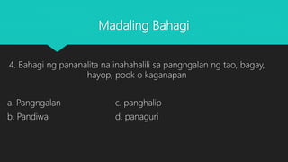 Madaling Bahagi
4. Bahagi ng pananalita na inahahalili sa pangngalan ng tao, bagay,
hayop, pook o kaganapan
a. Pangngalan c. panghalip
b. Pandiwa d. panaguri
 
