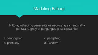 Madaling Bahagi
6. Ito ay nahagi ng pananalita na nag-ugnay sa isang salita,
parirala, sugnay, at pangungusap sa kapwa nito.
a. pangngalan c. pangatnig
b. pantukoy d. Pandiwa
 