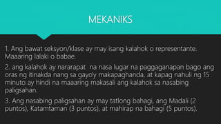 MEKANIKS
1. Ang bawat seksyon/klase ay may isang kalahok o representante.
Maaaring lalaki o babae.
2. ang kalahok ay nararapat na nasa lugar na paggaganapan bago ang
oras ng itinakda nang sa gayo’y makapaghanda, at kapag nahuli ng 15
minuto ay hindi na maaaring makasali ang kalahok sa nasabing
paligsahan.
3. Ang nasabing paligsahan ay may tatlong bahagi, ang Madali (2
puntos), Katamtaman (3 puntos), at mahirap na bahagi (5 puntos).
 