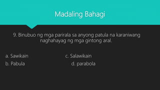 Madaling Bahagi
9. Binubuo ng mga parirala sa anyong patula na karaniwang
naghahayag ng mga gintong aral.
a. Sawikain c. Salawikain
b. Pabula d. parabola
 