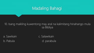 Madaling Bahagi
10. Isang maikling kuwentong may aral na kalimitang hinahango mula
sa Bibliya
a. Sawikain c. Salawikain
b. Pabula d. parabula
 