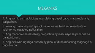 MEKANIKS
4. Ang komiti ay magbibigay ng sulatang papel bago magsimula ang
paligsahan.
5. Walang maaaring makapasok sa venue na hindi representante o
kalahok ng nasabing paligsahan.
6. Ang mananalo sa nasabing paligsahan ay iaanunsyo sa panapos na
palatuntunan.
7. Ang desisyon ng mga hurado ay pinal at di na maaaring magbago o
baguhin pa.
 