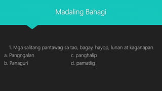 Madaling Bahagi
1. Mga salitang pantawag sa tao, bagay, hayop, lunan at kaganapan.
a. Pangngalan c. panghalip
b. Panaguri d. pamatlig
 