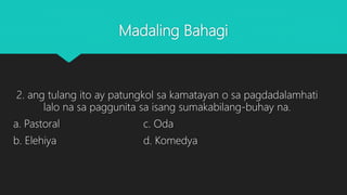 Madaling Bahagi
2. ang tulang ito ay patungkol sa kamatayan o sa pagdadalamhati
lalo na sa paggunita sa isang sumakabilang-buhay na.
a. Pastoral c. Oda
b. Elehiya d. Komedya
 