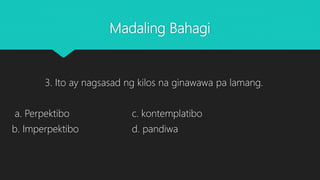 Madaling Bahagi
3. Ito ay nagsasad ng kilos na ginawawa pa lamang.
a. Perpektibo c. kontemplatibo
b. Imperpektibo d. pandiwa
 