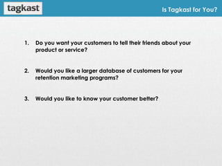 Is Tagkast for You?




1.   Do you want your customers to tell their friends about your
     product or service?


2.   Would you like a larger database of customers for your
     retention marketing programs?


3.   Would you like to know your customer better?
 