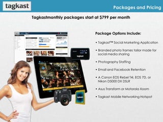 Packages and Pricing

Tagkastmonthly packages start at $799 per month


                              Package Options Include:

                              • Tagkast™ Social Marketing Application

                              • Branded photo frames tailor made for
                                social media sharing

                              • Photography Staffing

                              • Email and Facebook Retention

                              • A Canon EOS Rebel T4i, EOS 7D, or
                                Nikon D5000 DX DSLR

                              • Asus Transform or Motorola Xoom

                              • Tagkast Mobile Networking Hotspot
 