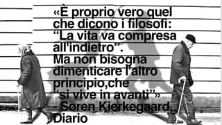 «È proprio vero quel
che dicono i filosofi: 
“La vita va compresa
all'indietro”. 
Ma non bisogna
dimenticare l'altro
principio,che  
“si vive in avanti”» 
- Søren Kierkegaard,
Diario
 
