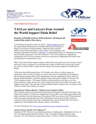TAGLaw® 
150 Second Avenue North, Suite 710 
St. Petersburg, FL 33701 
Phone: 727.895.3720 • Fax: 727.895.3722 
www.TAGLaw.com 
FOR IMMEDIATE RELEASE 
TAGLaw and Lawyers from Around 
the World Support Ebola Relief 
Donation of $10,000 to Doctors Without Borders will help provide 
critical Ebola relief in West Africa. 
St. Petersburg, Florida (November 10, 2014) – TAG Foundation trustees 
have approved the disbursement of $10,000 USD from the foundation’s 
funds to assist Doctors Without Borders / Médecins Sans Frontières 
(MSF) in their Ebola relief efforts in West Africa. TAG Foundation is the 
charitable organization founded by TAGLaw®, an international alliance of independent law firms, 
and its broader organization, The TAG Alliances™. The TAG Foundation is supported by 
contributions from TAGLaw members who have a long history of supporting relief efforts from 
natural disasters or humanitarian crises. 
MSF’s West Africa Ebola response started in March 2014 and counts activities in Guinea, Liberia 
and Sierra Leone. In response to a confirmed case in Mali, an MSF team arrived in the country 
last week to reinforce MSF’s regular mission and provide technical support to the Ministry of 
Health. 
“With more than 9,000 reported cases, 4,876 deaths, and a direct or indirect impact on 
jurisdictions where we have members, we want to take an active leadership role in helping to 
alleviate the devastating effects of this humanitarian crisis by supporting the heroic efforts of 
Doctors Without Borders,” said Peter Appleton Jones, Chairman & Founder of TAGLaw and 
TAG Foundation trustee. “The impact of politics and the media has only been to sow fear, 
hysteria and more sadly, division. We want to change that with positive efforts and energy.” Mr. 
Appleton Jones adds, “This and other TAG Foundation initiatives speak to the very heart of what 
TAGLaw and the TAG Alliances are about.” 
About Doctors Without Borders / Médecins Sans Frontières (MSF) 
MSF currently employs 263 international and around 3,084 locally hired staff in the region. The 
organization operates six Ebola case management centers (CMCs), providing approximately 600 
beds in isolation. Since the beginning of the outbreak, MSF has sent more than 700 international 
staff to the region and admitted more than 5,200 patients, among whom around 3,200 were 
confirmed as having Ebola. More than 1,200 patients have survived. More than 1,019 tons of 
supplies have been shipped to the affected countries since March. 
For more information visit: http://www.doctorswithoutborders.org/our-work/medical-issues/ebola 
About TAGLaw and The TAG Alliances™ 
Founded in 1998, TAGLaw is an international alliance of high-quality, independent law firms. In 
2013, Chambers Global ranked the alliance “Elite”, the highest ranking awarded to legal 
networks. The TAG Alliances comprise three groups: TAGLaw, TIAG® (The International 
 
