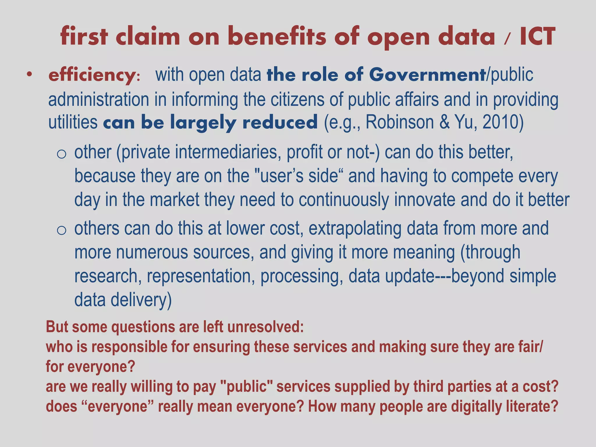 first claim on benefits of open data / ICT
• efficiency: with open data the role of Government/public
  administration in informing the citizens of public affairs and in providing
  utilities can be largely reduced (e.g., Robinson & Yu, 2010)
    o other (private intermediaries, profit or not-) can do this better,
      because they are on the "user’s side“ and having to compete every
      day in the market they need to continuously innovate and do it better
    o others can do this at lower cost, extrapolating data from more and
      more numerous sources, and giving it more meaning (through
      research, representation, processing, data update---beyond simple
      data delivery)
  But some questions are left unresolved:
  who is responsible for ensuring these services and making sure they are fair/
  for everyone?
  are we really willing to pay "public" services supplied by third parties at a cost?
  does “everyone” really mean everyone? How many people are digitally literate?
 