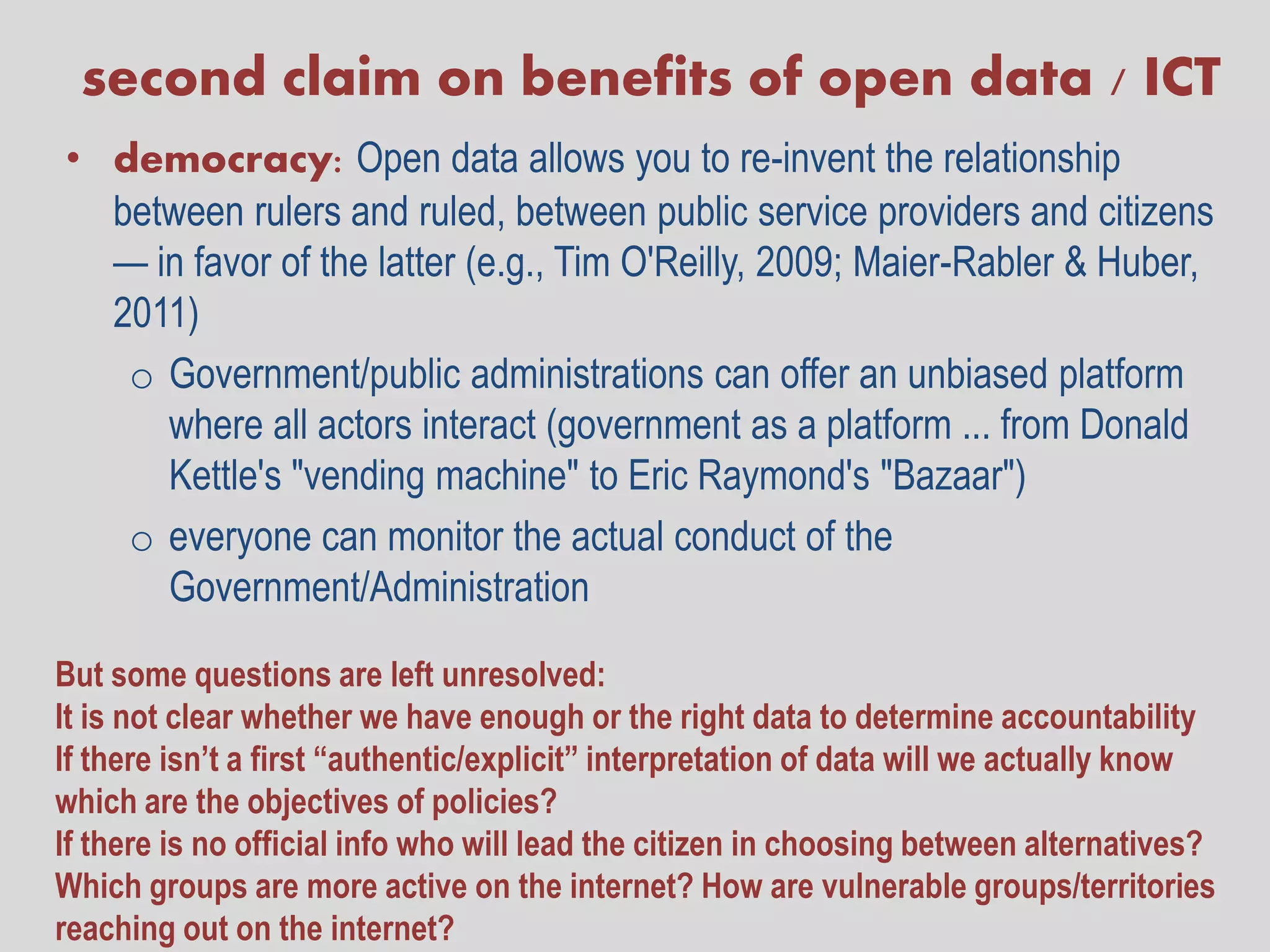 second claim on benefits of open data / ICT
• democracy: Open data allows you to re-invent the relationship
  between rulers and ruled, between public service providers and citizens
  — in favor of the latter (e.g., Tim O'Reilly, 2009; Maier-Rabler & Huber,
  2011)
   o Government/public administrations can offer an unbiased platform
     where all actors interact (government as a platform ... from Donald
     Kettle's "vending machine" to Eric Raymond's "Bazaar")
   o everyone can monitor the actual conduct of the
     Government/Administration

But some questions are left unresolved:
It is not clear whether we have enough or the right data to determine accountability
If there isn’t a first “authentic/explicit” interpretation of data will we actually know
which are the objectives of policies?
If there is no official info who will lead the citizen in choosing between alternatives?
Which groups are more active on the internet? How are vulnerable groups/territories
reaching out on the internet?
 