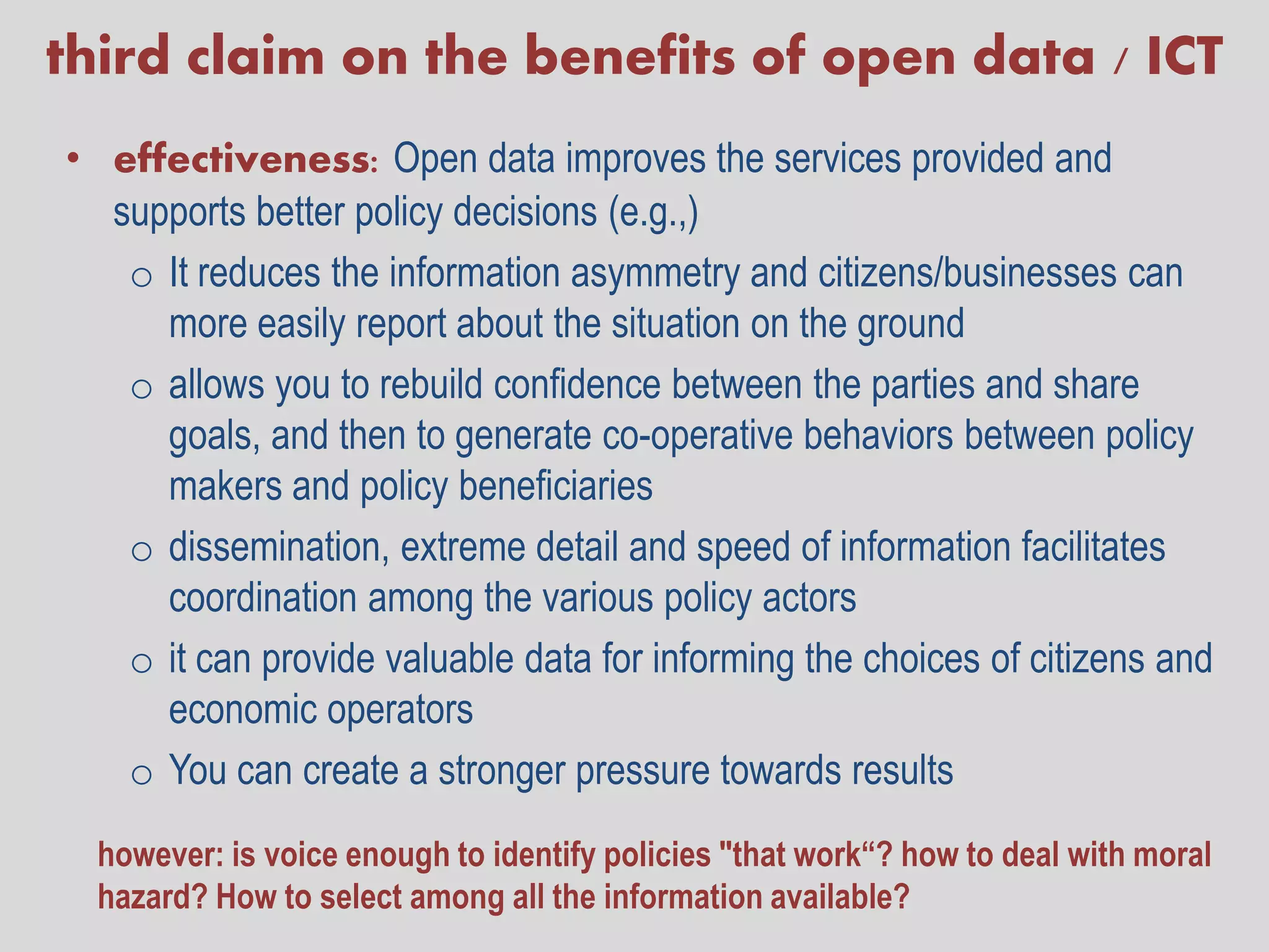 third claim on the benefits of open data / ICT
• effectiveness: Open data improves the services provided and
  supports better policy decisions (e.g.,)
   o It reduces the information asymmetry and citizens/businesses can
     more easily report about the situation on the ground
   o allows you to rebuild confidence between the parties and share
     goals, and then to generate co-operative behaviors between policy
     makers and policy beneficiaries
   o dissemination, extreme detail and speed of information facilitates
     coordination among the various policy actors
   o it can provide valuable data for informing the choices of citizens and
     economic operators
   o You can create a stronger pressure towards results
  however: is voice enough to identify policies "that work“? how to deal with moral
  hazard? How to select among all the information available?
 