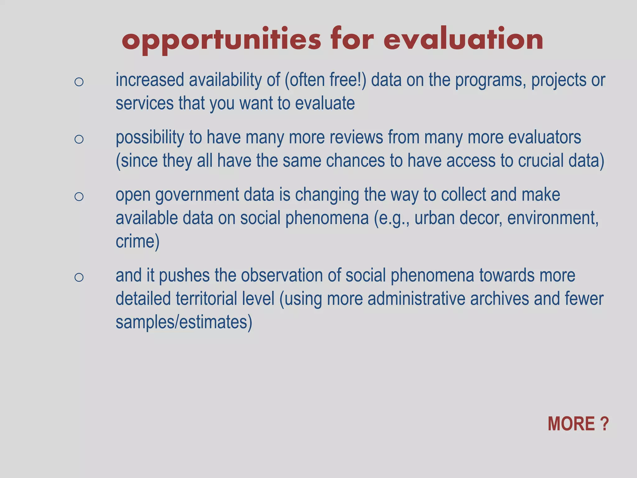 opportunities for evaluation
o   increased availability of (often free!) data on the programs, projects or
    services that you want to evaluate
o   possibility to have many more reviews from many more evaluators
    (since they all have the same chances to have access to crucial data)
o   open government data is changing the way to collect and make
    available data on social phenomena (e.g., urban decor, environment,
    crime)
o   and it pushes the observation of social phenomena towards more
    detailed territorial level (using more administrative archives and fewer
    samples/estimates)




                                                                    MORE ?
 
