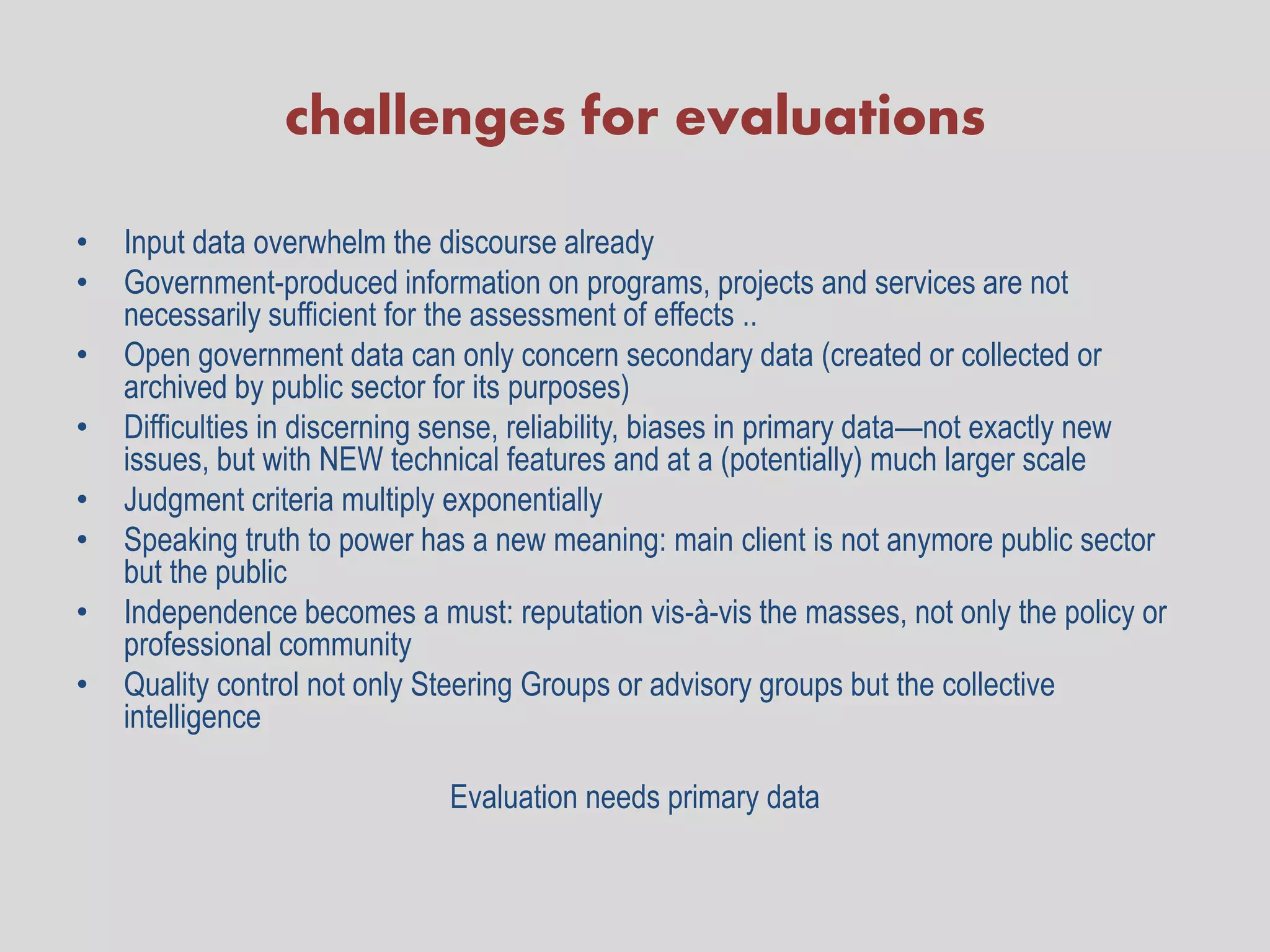 challenges for evaluations

•   Input data overwhelm the discourse already
•   Government-produced information on programs, projects and services are not
    necessarily sufficient for the assessment of effects ..
•   Open government data can only concern secondary data (created or collected or
    archived by public sector for its purposes)
•   Difficulties in discerning sense, reliability, biases in primary data—not exactly new
    issues, but with NEW technical features and at a (potentially) much larger scale
•   Judgment criteria multiply exponentially
•   Speaking truth to power has a new meaning: main client is not anymore public sector
    but the public
•   Independence becomes a must: reputation vis-à-vis the masses, not only the policy or
    professional community
•   Quality control not only Steering Groups or advisory groups but the collective
    intelligence

                              Evaluation needs primary data
 