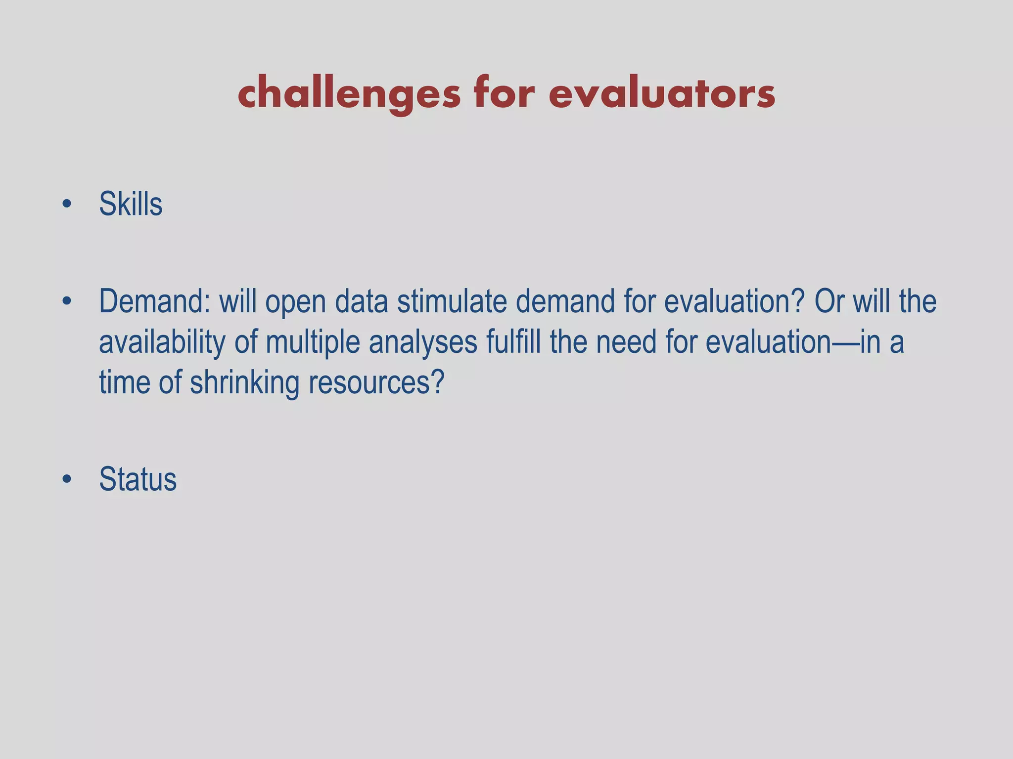 challenges for evaluators

• Skills

• Demand: will open data stimulate demand for evaluation? Or will the
  availability of multiple analyses fulfill the need for evaluation—in a
  time of shrinking resources?

• Status
 