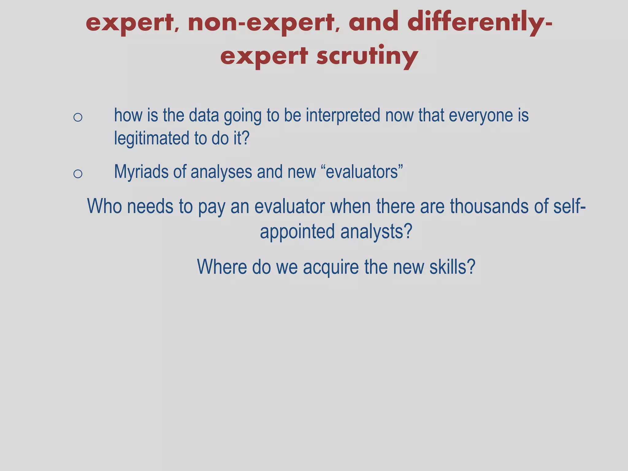 expert, non-expert, and differently-
              expert scrutiny

o      how is the data going to be interpreted now that everyone is
       legitimated to do it?
o      Myriads of analyses and new “evaluators”
    Who needs to pay an evaluator when there are thousands of self-
                         appointed analysts?
                  Where do we acquire the new skills?
 