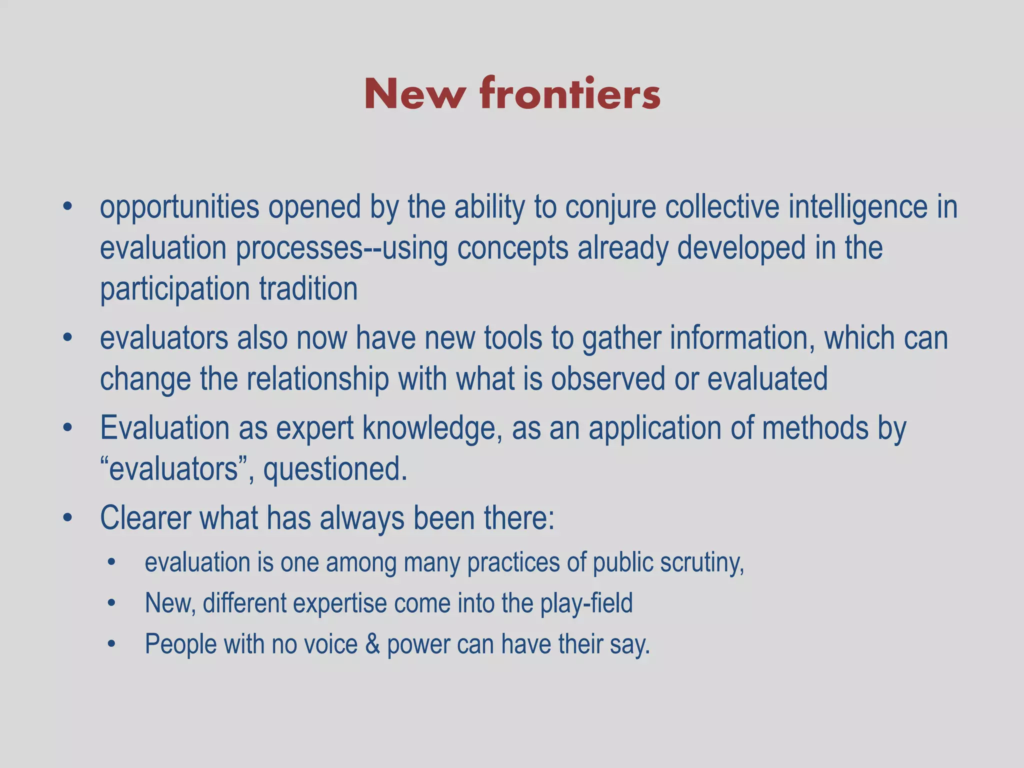 New frontiers

• opportunities opened by the ability to conjure collective intelligence in
  evaluation processes--using concepts already developed in the
  participation tradition
• evaluators also now have new tools to gather information, which can
  change the relationship with what is observed or evaluated
• Evaluation as expert knowledge, as an application of methods by
  “evaluators”, questioned.
• Clearer what has always been there:
   • evaluation is one among many practices of public scrutiny,
   • New, different expertise come into the play-field
   • People with no voice & power can have their say.
 