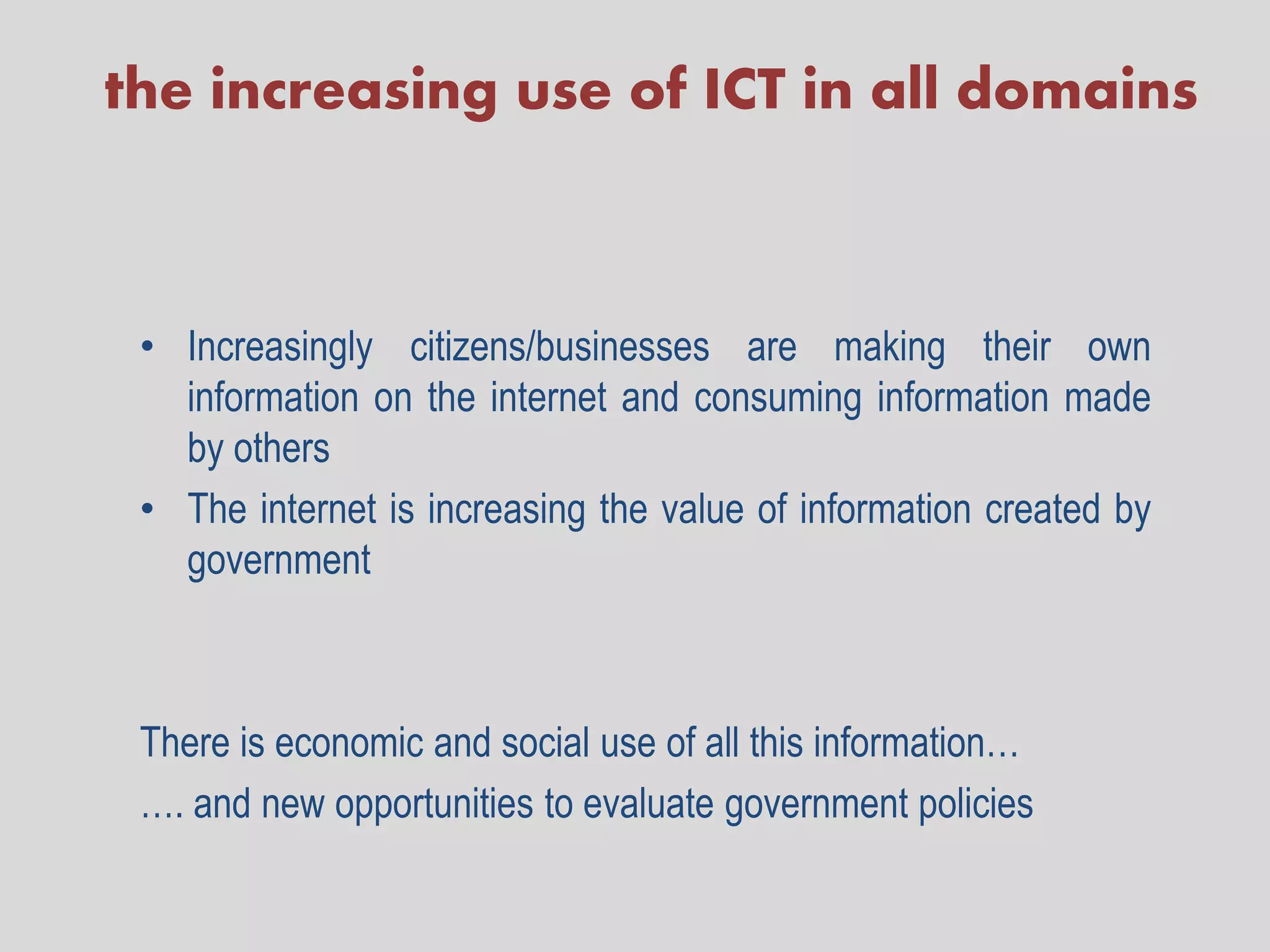 the increasing use of ICT in all domains



 • Increasingly citizens/businesses are making their own
   information on the internet and consuming information made
   by others
 • The internet is increasing the value of information created by
   government



 There is economic and social use of all this information…
 …. and new opportunities to evaluate government policies
 