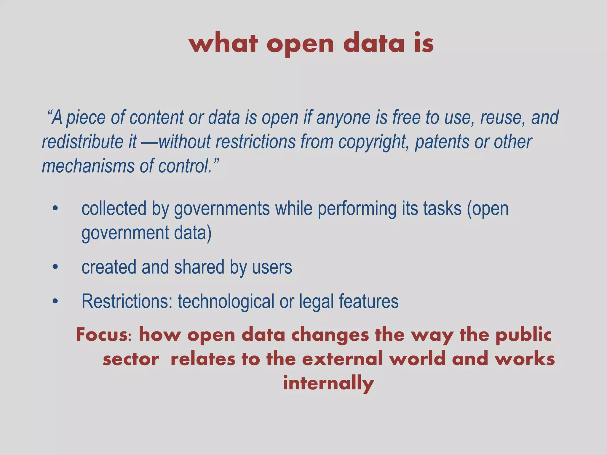 what open data is

 “A piece of content or data is open if anyone is free to use, reuse, and
redistribute it —without restrictions from copyright, patents or other
mechanisms of control.”

 •   collected by governments while performing its tasks (open
     government data)
 •   created and shared by users
 •   Restrictions: technological or legal features
     Focus: how open data changes the way the public
        sector relates to the external world and works
                            internally
 