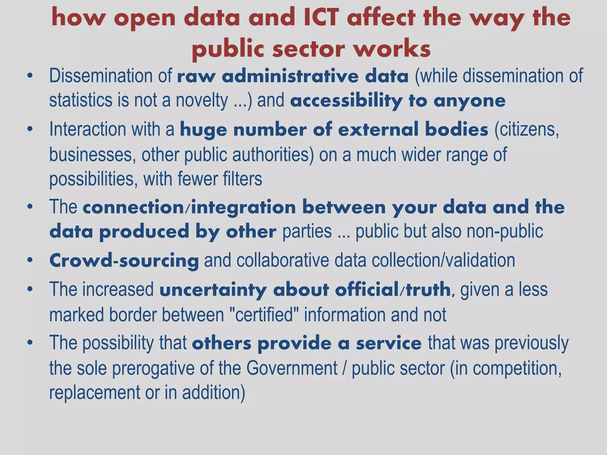 how open data and ICT affect the way the
            public sector works
• Dissemination of raw administrative data (while dissemination of
  statistics is not a novelty ...) and accessibility to anyone
• Interaction with a huge number of external bodies (citizens,
  businesses, other public authorities) on a much wider range of
  possibilities, with fewer filters
• The connection/integration between your data and the
  data produced by other parties ... public but also non-public
• Crowd-sourcing and collaborative data collection/validation
• The increased uncertainty about official/truth, given a less
  marked border between "certified" information and not
• The possibility that others provide a service that was previously
  the sole prerogative of the Government / public sector (in competition,
  replacement or in addition)
 
