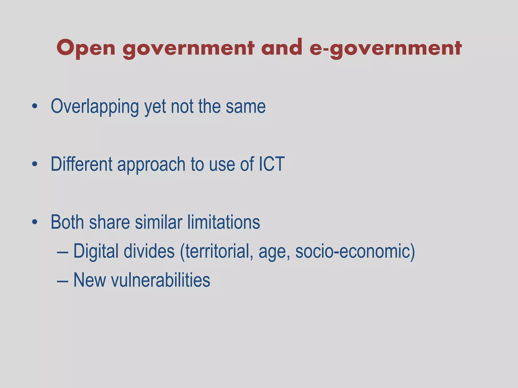 Open government and e-government

• Overlapping yet not the same

• Different approach to use of ICT

• Both share similar limitations
   – Digital divides (territorial, age, socio-economic)
   – New vulnerabilities
 