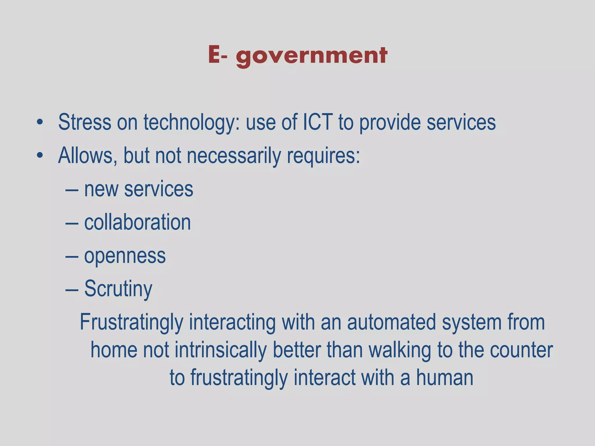 E- government

• Stress on technology: use of ICT to provide services
• Allows, but not necessarily requires:
   – new services
   – collaboration
   – openness
   – Scrutiny
     Frustratingly interacting with an automated system from
      home not intrinsically better than walking to the counter
                to frustratingly interact with a human
 