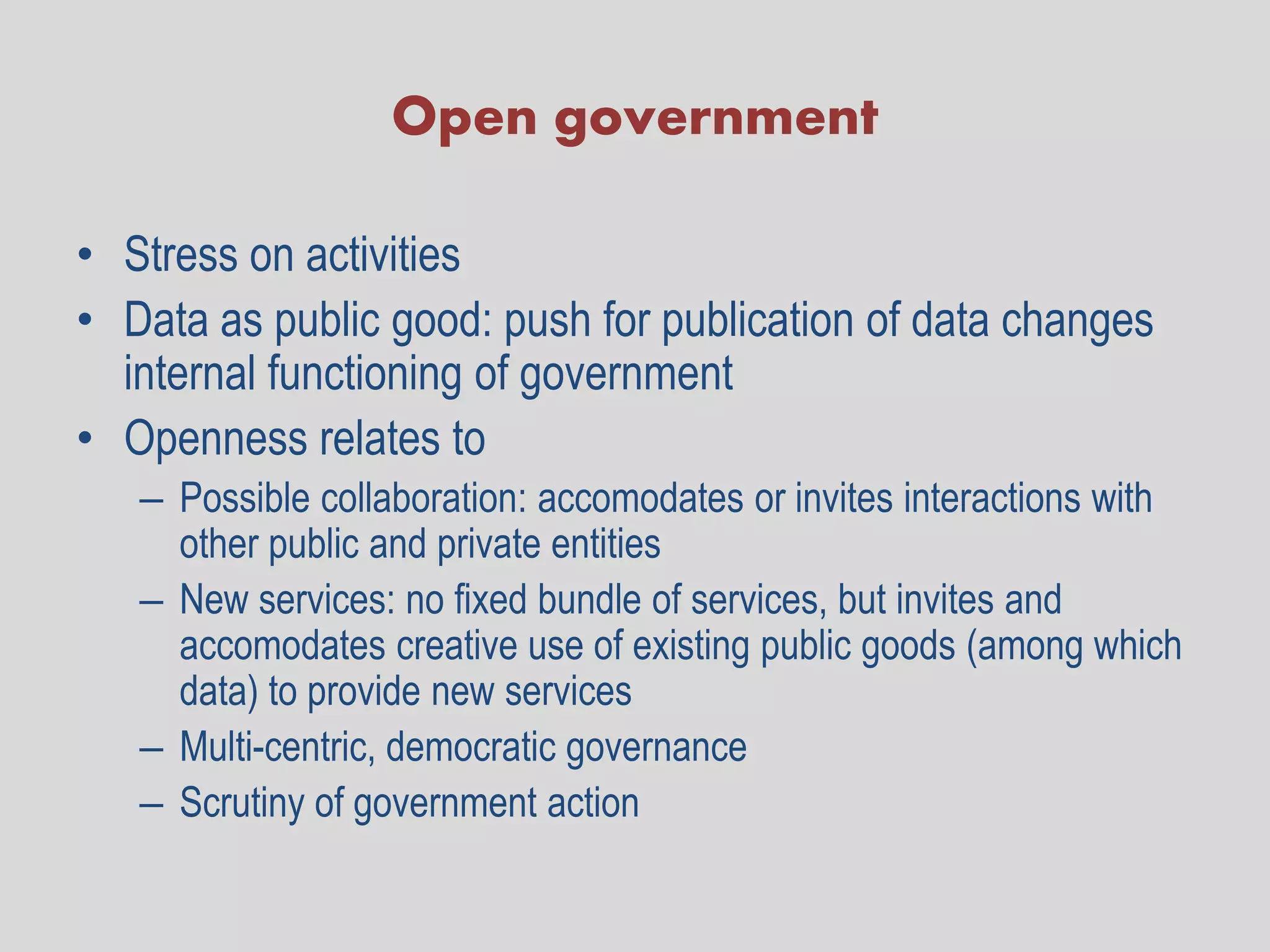 Open government

• Stress on activities
• Data as public good: push for publication of data changes
  internal functioning of government
• Openness relates to
   – Possible collaboration: accomodates or invites interactions with
     other public and private entities
   – New services: no fixed bundle of services, but invites and
     accomodates creative use of existing public goods (among which
     data) to provide new services
   – Multi-centric, democratic governance
   – Scrutiny of government action
 