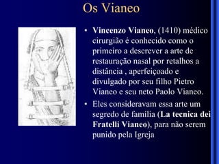 Os Vianeo
• Vincenzo Vianeo, (1410) médico
cirurgião é conhecido como o
primeiro a descrever a arte de
restauração nasal por retalhos a
distância , aperfeiçoado e
divulgado por seu filho Pietro
Vianeo e seu neto Paolo Vianeo.
• Eles consideravam essa arte um
segredo de família (La tecnica dei
Fratelli Vianeo), para não serem
punido pela Igreja
 