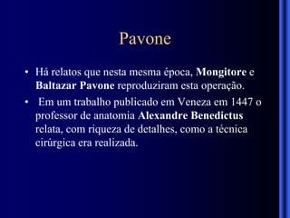 Pavone
• Há relatos que nesta mesma época, Mongitore e
Baltazar Pavone reproduziram esta operação.
• Em um trabalho publicado em Veneza em 1447 o
professor de anatomia Alexandre Benedictus
relata, com riqueza de detalhes, como a técnica
cirúrgica era realizada.
 