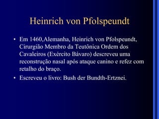Heinrich von Pfolspeundt
• Em 1460,Alemanha, Heinrich von Pfolspeundt,
Cirurgião Membro da Teutônica Ordem dos
Cavaleiros (Exército Bávaro) descreveu uma
reconstrução nasal após ataque canino e refez com
retalho do braço.
• Escreveu o livro: Bush der Bundth-Ertznei.
 