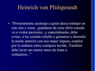Heinrich von Pfolspeundt
• “Primeramente aconsejo a quien desee trabajar en
este arte y curar...guardarse de estar ebrio cuando
va a visitar pacientes...y especialmente, debe
evitar, si ha comido cebolla o guisantes o dormido
la noche anterior con una mujer impura, respirar
por la mañana sobre cualquier herida...También
debe lavar sus manos antes de tratar a
cualquiera..."
 