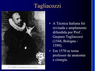 Tagliacozzi
• A Técnica Italiana foi
revisada e amplamente
difundida por Prof .
Gaspare Tagliacozzi
(1544, Bologna -
1599).
• Em 1570 se torna
professor de anatomia
e cirurgia.
 
