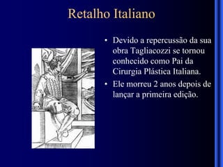 Retalho Italiano
• Devido a repercussão da sua
obra Tagliacozzi se tornou
conhecido como Pai da
Cirurgia Plástica Italiana.
• Ele morreu 2 anos depois de
lançar a primeira edição.
 
