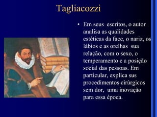 Tagliacozzi
• Em seus escritos, o autor
analisa as qualidades
estéticas da face, o nariz, os
lábios e as orelhas sua
relação, com o sexo, o
temperamento e a posição
social das pessoas. Em
particular, explica sus
procedimentos cirúrgicos
sem dor, uma inovação
para essa época.
 
