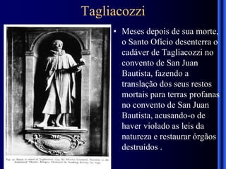 Tagliacozzi
• Meses depois de sua morte,
o Santo Ofício desenterra o
cadáver de Tagliacozzi no
convento de San Juan
Bautista, fazendo a
translação dos seus restos
mortais para terras profanas
no convento de San Juan
Bautista, acusando-o de
haver violado as leis da
natureza e restaurar órgãos
destruídos .
 