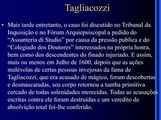 Tagliacozzi
• Mais tarde entretanto, o caso foi discutido no Tribunal da
Inquisição e no Fórum Arquiepsiscopal a pedido do
“Assunteria di Studio” por causa da pressão publica e do
“Colegiado dos Doutores” interessados na própria honra,
bem como dos descendentes do finado injuriado. E assim,
mais ou menos em Julho de 1600, depois que as ações
malévolas de certas pessoas invejosas da fama de
Tagliacozzi, que era acusado de mágico, foram descobertas
e desmascaradas, seu corpo retornou a tumba primitiva
cercado de todas solenidades merecidas. Todas as acusações
escritas contra ele foram destruídas e um veredito de
absolvição total foi-lhe conferido.
 