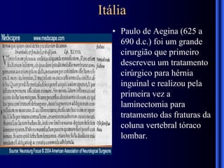 Itália
• Paulo de Aegina (625 a
690 d.c.) foi um grande
cirurgião que primeiro
descreveu um tratamento
cirúrgico para hérnia
inguinal e realizou pela
primeira vez a
laminectomia para
tratamento das fraturas da
coluna vertebral tóraco
lombar.
 