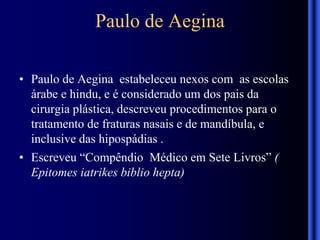 Paulo de Aegina
• Paulo de Aegina estabeleceu nexos com as escolas
árabe e hindu, e é considerado um dos pais da
cirurgia plástica, descreveu procedimentos para o
tratamento de fraturas nasais e de mandíbula, e
inclusive das hipospádias .
• Escreveu “Compêndio Médico em Sete Livros” (
Epitomes iatrikes biblio hepta)
 