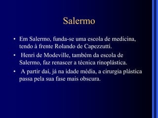 Salermo
• Em Salermo, funda-se uma escola de medicina,
tendo à frente Rolando de Capezzutti.
• Henri de Modeville, também da escola de
Salermo, faz renascer a técnica rinoplástica.
• A partir daí, já na idade média, a cirurgia plástica
passa pela sua fase mais obscura.
 