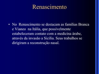Renascimento
• No Renascimento se destacam as famílias Branca
e Vianeo na Itália, que possivelmente
estabeleceram contato com a medicina árabe,
através da invasão a Sicília. Seus trabalhos se
dirigiram a reconstrução nasal.
 