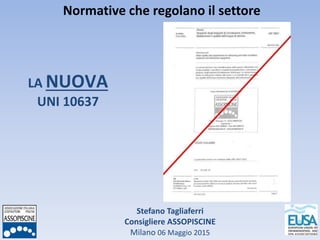 Stefano Tagliaferri
Consigliere ASSOPISCINE
Milano 06 Maggio 2015
Normative che regolano il settore
LA NUOVA
UNI 10637
 